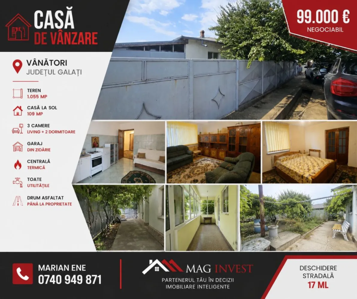 Casa la sol cu teren 1055 mp si livada - Vanatori, Galati - MAG INVEST vă propune spre achiziție o proprietate situată în localitatea Vânători, județul Galați, ideală pentru o familie care își dorește spațiu, intimitate și toate utilitățile necesare unui trai confortabil.
Edificată în anul 2005, locuința este amplasată pe un teren intravilan de 1.055 mp, cu o deschidere stradală de 17 metri liniari, oferind atât confortul unei case bine compartimentate, cât și avantajul unei curți generoase, amenajate cu pomi fructiferi și viță-de-vie.
Casa impresionează prin camerele luminoase, compartimentarea eficientă și starea bună de întreținere, fiind pregătită pentru mutarea noilor proprietari.

Compartimentare
• Living generos și luminos
• Două dormitoare
• Bucătărie spațioasă
• Baie
• Hol larg
• Verandă închisă
• Compartimentare decomandată

Caracteristici
• Suprafață construită desfășurată: 109 mp
• Teren intravilan: 1.055 mp
• Deschidere stradală: 17 ml
• Construcție edificată în anul 2005
• Garaj din zidărie

Utilitati prezente si dotari
• Centrală termică proprie
• Gaz natural
• Canalizare
• Apă curentă
• Puț forat
• Tâmplărie PVC cu geam termopan
• Izolație termică exterioară
• Acoperiș din tablă zincată
• Drum asfaltat până la proprietate

Curtea
Curtea reprezintă unul dintre marile avantaje ale acestei proprietăți. Livada matură, pomii fructiferi, vița-de-vie și spațiul verde creează un ambient liniștit și intim, perfect pentru relaxare, grădinărit sau petrecerea timpului alături de familie.
Această proprietate este alegerea potrivită atât pentru locuire permanentă, cât și pentru cei care își doresc să se bucure de confortul unei case cu teren generos, aflată la doar câteva minute de municipiul Galați.

Preț - 99.000 Euro – negociabil
Pentru informații și programarea unei vizionări: -- Marian Ene -- 0740 949 871

MAG INVEST
Partenerul tău în decizii imobiliare inteligente.